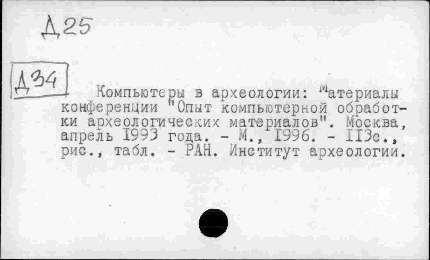 ﻿Л2?
А34	„
LZ__-4 Компьютеры в археологии: “атериалы
конференции ь0пыт компьютерной обработки археологических материалов". Москва, апрель 1993 гола. - М., 1996. - 113с., рис., табл. - РАН. Институт археологии.